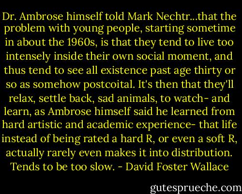 Dr. Ambrose himself told Mark Nechtr...that the problem with young people, starting sometime in about the 1960s, is that they tend to live too intensely inside their own social moment, and thus tend to see all existence past age thirty or so as somehow postcoital. It's then that they'll relax, settle back, sad animals, to watch- and learn, as Ambrose himself said he learned from hard artistic and academic experience- that life instead of being rated a hard R, or even a soft R, actually rarely even makes it into distribution. Tends to be too slow. - David Foster Wallace
