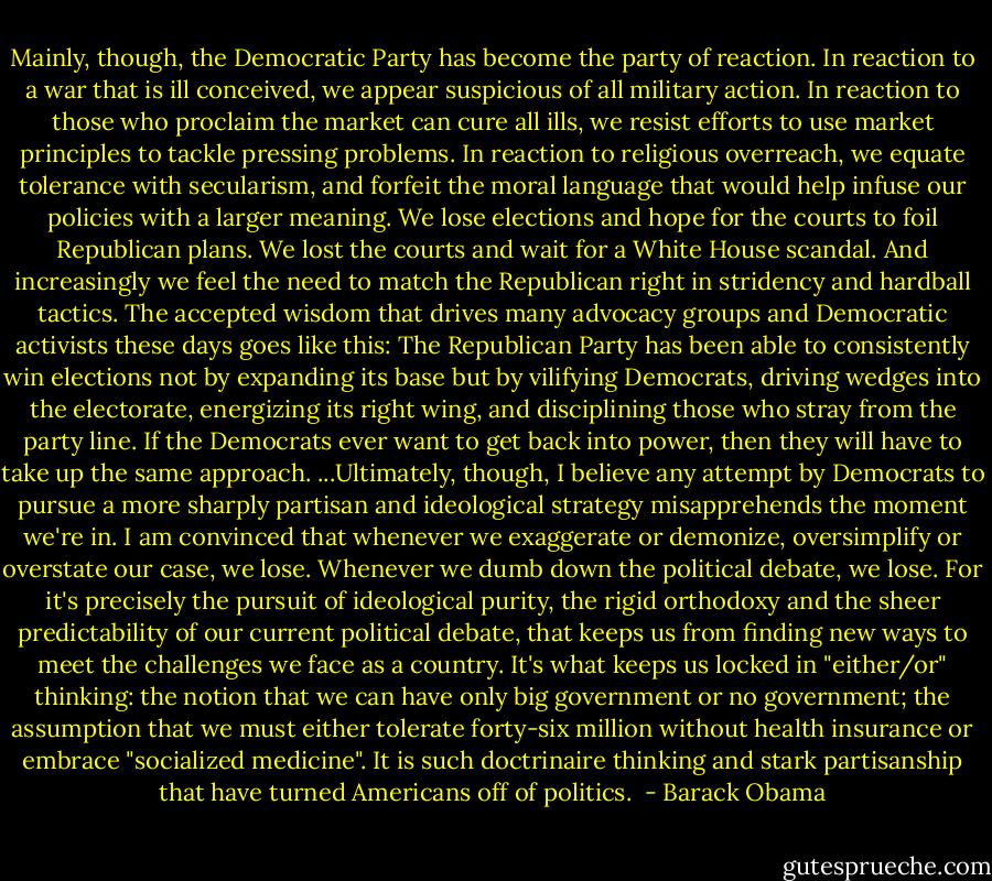 Mainly, though, the Democratic Party has become the party of reaction. In reaction to a war that is ill conceived, we appear suspicious of all military action. In reaction to those who proclaim the market can cure all ills, we resist efforts to use market principles to tackle pressing problems. In reaction to religious overreach, we equate tolerance with secularism, and forfeit the moral language that would help infuse our policies with a larger meaning. We lose elections and hope for the courts to foil Republican plans. We lost the courts and wait for a White House scandal.<br />And increasingly we feel the need to match the Republican right in stridency and hardball tactics. The accepted wisdom that drives many advocacy groups and Democratic activists these days goes like this: The Republican Party has been able to consistently win elections not by expanding its base but by vilifying Democrats, driving wedges into the electorate, energizing its right wing, and disciplining those who stray from the party line. If the Democrats ever want to get back into power, then they will have to take up the same approach.<br />...Ultimately, though, I believe any attempt by Democrats to pursue a more sharply partisan and ideological strategy misapprehends the moment we're in. I am convinced that whenever we exaggerate or demonize, oversimplify or overstate our case, we lose. Whenever we dumb down the political debate, we lose. For it's precisely the pursuit of ideological purity, the rigid orthodoxy and the sheer predictability of our current political debate, that keeps us from finding new ways to meet the challenges we face as a country. It's what keeps us locked in "either/or" thinking: the notion that we can have only big government or no government; the assumption that we must either tolerate forty-six million without health insurance or embrace "socialized medicine". It is such doctrinaire thinking and stark partisanship that have turned Americans off of politics.  - Barack Obama