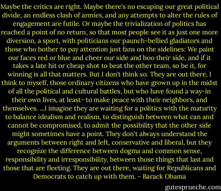 Maybe the critics are right. Maybe there's no escaping our great political divide, an endless clash of armies, and any attempts to alter the rules of engagement are futile. Or maybe the trivialization of politics has reached a point of no return, so that most people see it as just one more diversion, a sport, with politicians our paunch-bellied gladiators and those who bother to pay attention just fans on the sidelines: We paint our faces red or blue and cheer our side and boo their side, and if it takes a late hit or cheap shot to beat the other team, so be it, for winning is all that matters.<br />But I don't think so. They are out there, I think to myself, those ordinary citizens who have grown up in the midst of all the political and cultural battles, but who have found a way-in their own lives, at least- to make peace with their neighbors, and themselves.<br />...I imagine they are waiting for a politics with the maturity to balance idealism and realism, to distinguish between what can and cannot be compromised, to admit the possibility that the other side might sometimes have a point. They don't always understand the arguments between right and left, conservative and liberal, but they recognize the difference between dogma and common sense, responsibility and irresponsibility, between those things that last and those that are fleeting. They are out there, waiting for Republicans and Democrats to catch up with them. - Barack Obama