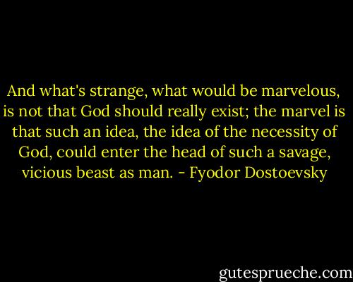 And what's strange, what would be marvelous, is not that God should really exist; the marvel is that such an idea, the idea of the necessity of God, could enter the head of such a savage, vicious beast as man. - Fyodor Dostoevsky
