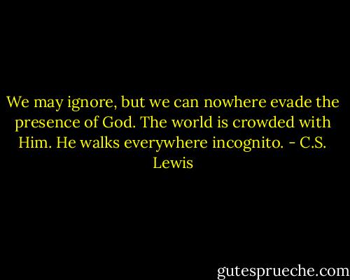 We may ignore, but we can nowhere evade the presence of God. The world is crowded with Him. He walks everywhere incognito. - C.S. Lewis