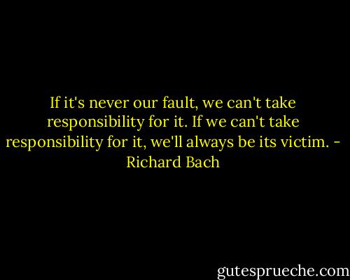 If it's never our fault, we can't take responsibility for it. If we can't take responsibility for it, we'll always be its victim. - Richard Bach