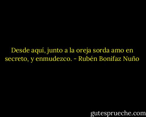 Desde aquí, junto a la oreja sorda amo en secreto, y enmudezco. - Rubén Bonifaz Nuño
