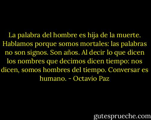 La palabra del hombre es hija de la muerte.<br />Hablamos porque somos<br />mortales: las palabras no son signos. Son años.<br />Al decir lo que dicen<br />los nombres que decimos<br />dicen tiempo: nos dicen,<br />somos hombres del tiempo.<br />Conversar es humano. - Octavio Paz