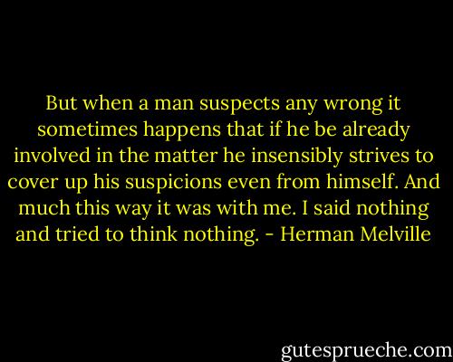 But when a man suspects any wrong it sometimes happens that if he be already involved in the matter he insensibly strives to cover up his suspicions even from himself. And much this way it was with me. I said nothing and tried to think nothing. - Herman Melville
