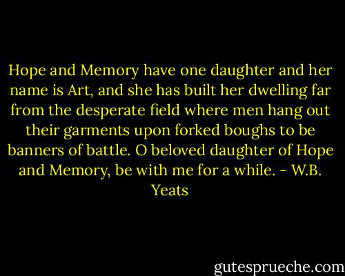 Hope and Memory have one daughter and her name is Art, and she has built her dwelling far from the desperate field where men hang out their garments upon forked boughs to be banners of battle. O beloved daughter of Hope and Memory, be with me for a while. - W.B. Yeats