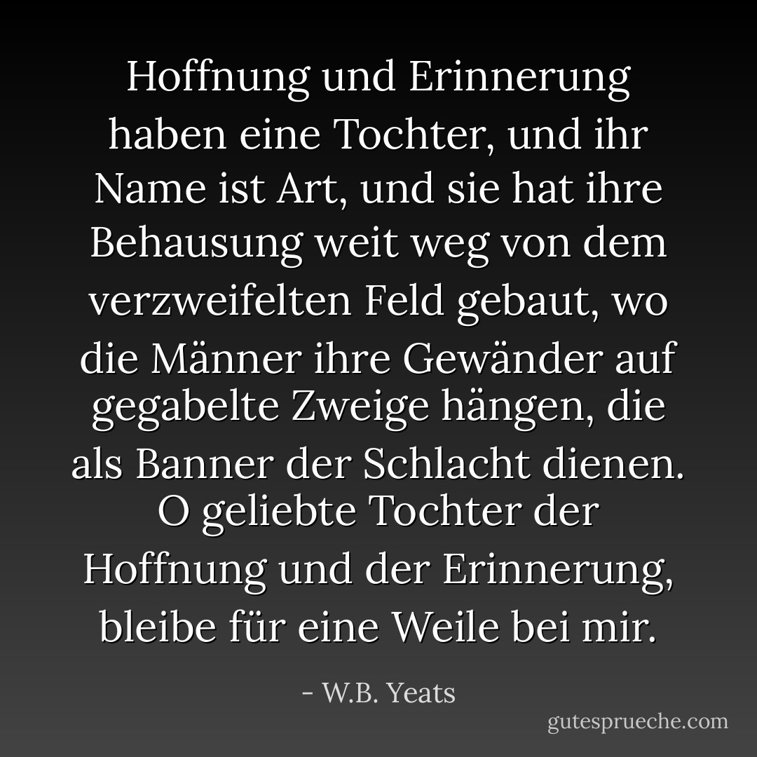 Hoffnung und Erinnerung haben eine Tochter, und ihr Name ist Art, und sie hat ihre Behausung weit weg von dem verzweifelten Feld gebaut, wo die Männer ihre Gewänder auf gegabelte Zweige hängen, die als Banner der Schlacht dienen. O geliebte Tochter der Hoffnung und der Erinnerung, bleibe für eine Weile bei mir. - W.B. Yeats<