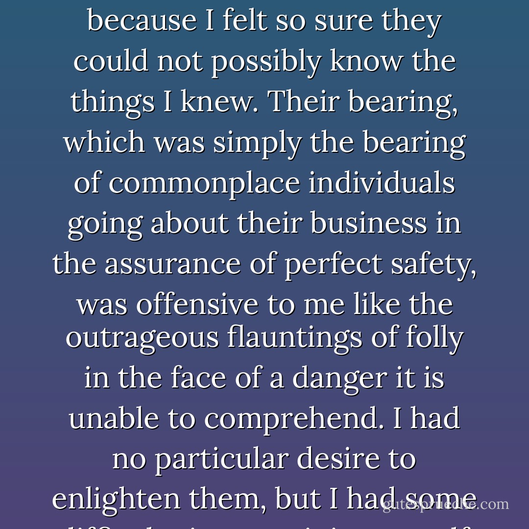 They trespassed upon my thoughts. They were intruders whose knowledge of life was to me an irritating pretense, because I felt so sure they could not possibly know the things I knew. Their bearing, which was simply the bearing of commonplace individuals going about their business in the assurance of perfect safety, was offensive to me like the outrageous flauntings of folly in the face of a danger it is unable to comprehend. I had no particular desire to enlighten them, but I had some difficulty in restraining myself from laughing in their faces, so full of stupid importance. - Joseph Conrad