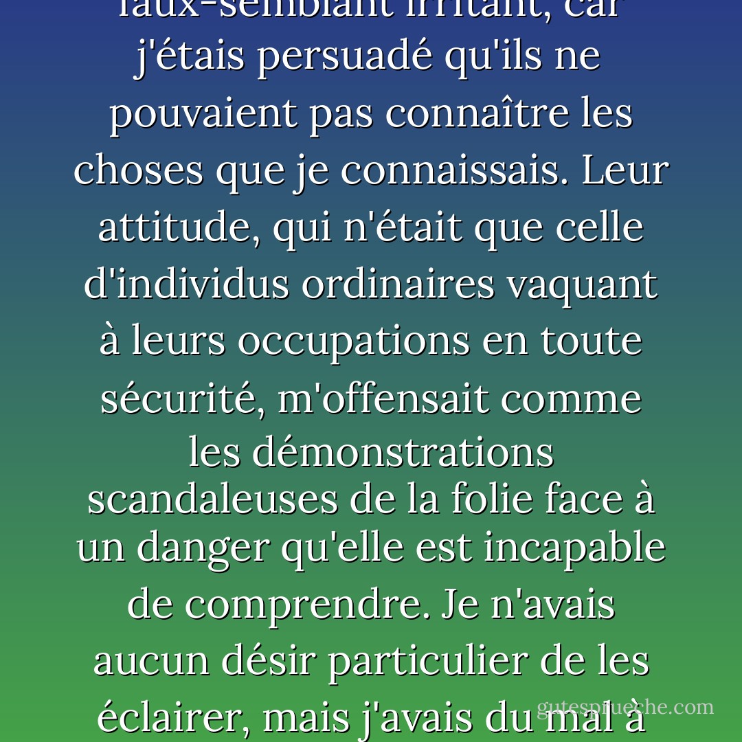 Ils empiétaient sur mes pensées. C'étaient des intrus dont la connaissance de la vie n'était pour moi qu'un faux-semblant irritant, car j'étais persuadé qu'ils ne pouvaient pas connaître les choses que je connaissais. Leur attitude, qui n'était que celle d'individus ordinaires vaquant à leurs occupations en toute sécurité, m'offensait comme les démonstrations scandaleuses de la folie face à un danger qu'elle est incapable de comprendre. Je n'avais aucun désir particulier de les éclairer, mais j'avais du mal à me retenir de leur rire au nez, tant leur importance était stupide. - Joseph Conrad