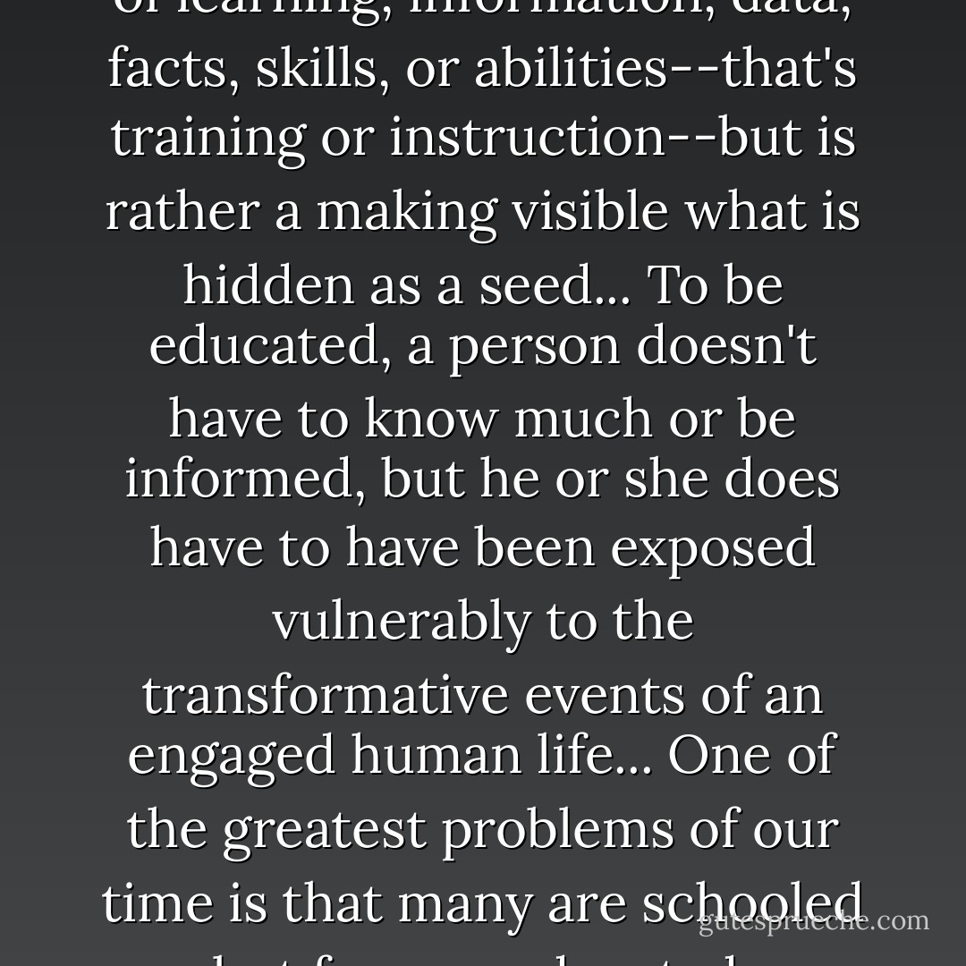 Education is not the piling on of learning, information, data, facts, skills, or abilities--that's training or instruction--but is rather a making visible what is hidden as a seed...<br />To be educated, a person doesn't have to know much or be informed, but he or she does have to have been exposed vulnerably to the transformative events of an engaged human life...<br />One of the greatest problems of our time is that many are schooled but few are educated. - Thomas   Moore