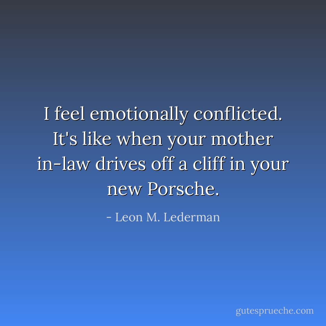 I feel emotionally conflicted. It's like when your mother in-law drives off a cliff in your new Porsche. - Leon M. Lederman