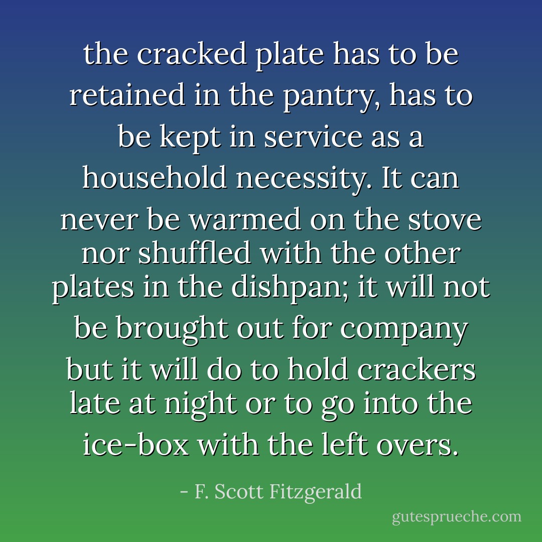 the cracked plate has to be retained in the pantry, has to be kept in service as a household necessity. It can never be warmed on the stove nor shuffled with the other plates in the dishpan; it will not be brought out for company but it will do to hold crackers late at night or to go into the ice-box with the left overs. - F. Scott Fitzgerald