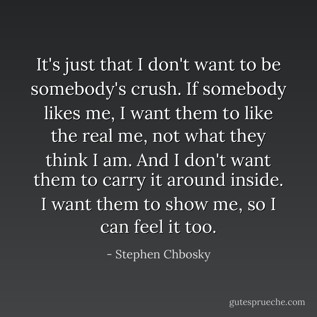 It's just that I don't want to be somebody's crush. If somebody likes me, I want them to like the real me, not what they think I am. And I don't want them to carry it around inside. I want them to show me, so I can feel it too. - Stephen Chbosky