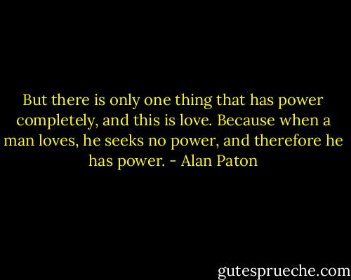 But there is only one thing that has power completely, and this is love. Because when a man loves, he seeks no power, and therefore he has power. - Alan Paton