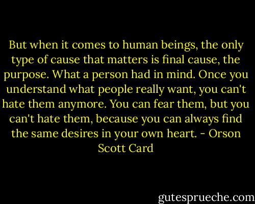 But when it comes to human beings, the only type of cause that matters is final cause, the purpose. What a person had in mind. Once you understand what people really want, you can't hate them anymore. You can fear them, but you can't hate them, because you can always find the same desires in your own heart. - Orson Scott Card