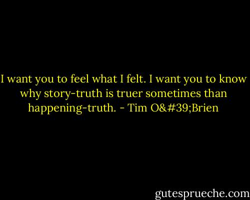 I want you to feel what I felt. I want you to know why story-truth is truer sometimes than happening-truth. - Tim O'Brien