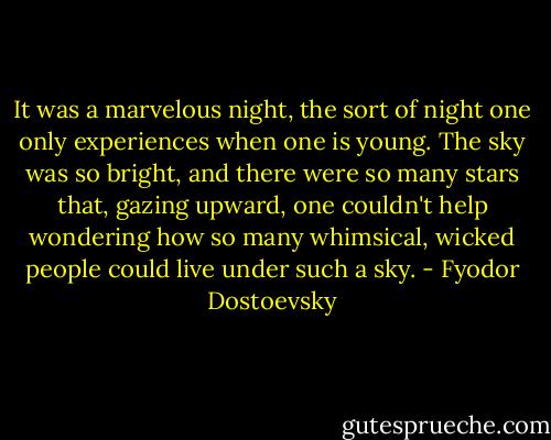 It was a marvelous night, the sort of night one only experiences when one is young. The sky was so bright, and there were so many stars that, gazing upward, one couldn't help wondering how so many whimsical, wicked people could live under such a sky. - Fyodor Dostoevsky