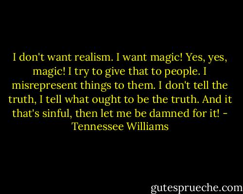 I don't want realism. I want magic! Yes, yes, magic! I try to give that to people. I misrepresent things to them. I don't tell the truth, I tell what ought to be the truth. And it that's sinful, then let me be damned for it! - Tennessee Williams