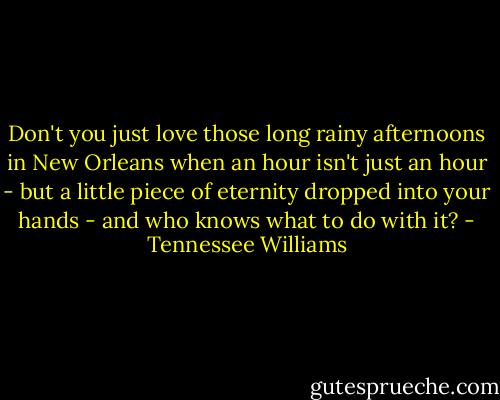 Don't you just love those long rainy afternoons in New Orleans when an hour isn't just an hour - but a little piece of eternity dropped into your hands - and who knows what to do with it? - Tennessee Williams