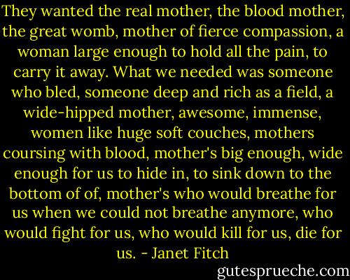 They wanted the real mother, the blood mother, the great womb, mother of fierce compassion, a woman large enough to hold all the pain, to carry it away. What we needed was someone who bled, someone deep and rich as a field, a wide-hipped mother, awesome, immense, women like huge soft couches, mothers coursing with blood, mother's big enough, wide enough for us to hide in, to sink down to the bottom of of, mother's who would breathe for us when we could not breathe anymore, who would fight for us, who would kill for us, die for us. - Janet Fitch