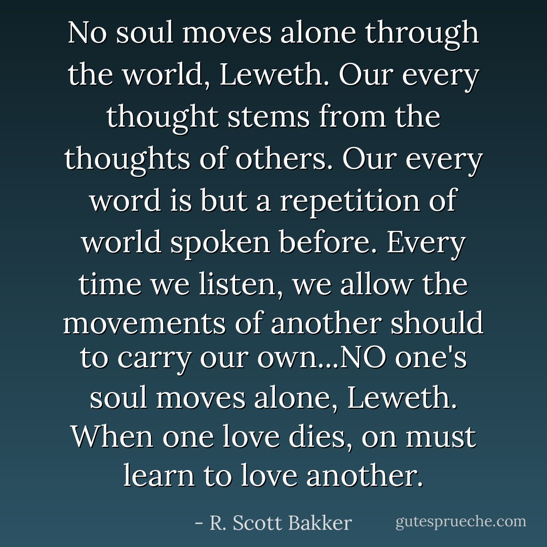 No soul moves alone through the world, Leweth. Our every thought stems from the thoughts of others. Our every word is but a repetition of world spoken before. Every time we listen, we allow the movements of another should to carry our own...NO one's soul moves alone, Leweth. When one love dies, on must learn to love another. - R. Scott Bakker