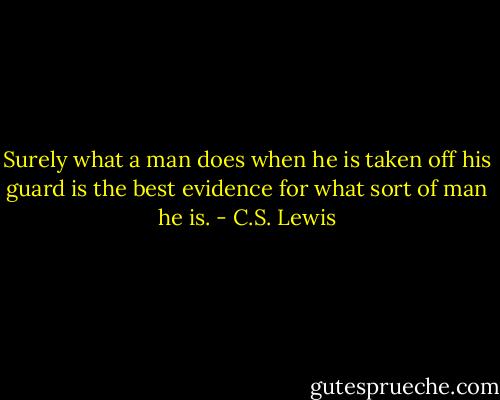 Surely what a man does when he is taken off his guard is the best evidence for what sort of man he is. - C.S. Lewis