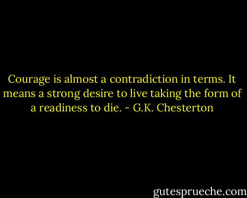 Courage is almost a contradiction in terms. It means a strong desire to live taking the form of a readiness to die. - G.K. Chesterton