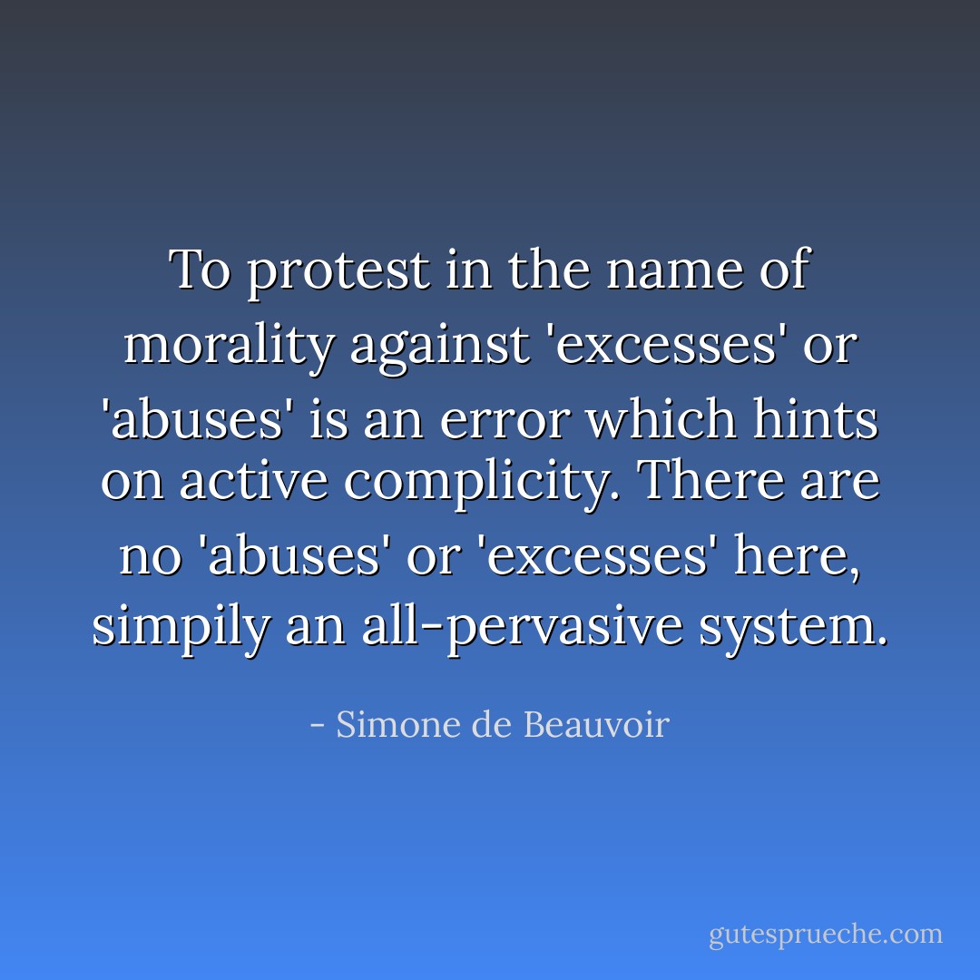 To protest in the name of morality against 'excesses' or 'abuses' is an error which hints on active complicity. There are no 'abuses' or 'excesses' here, simpily an all-pervasive system. - Simone de Beauvoir