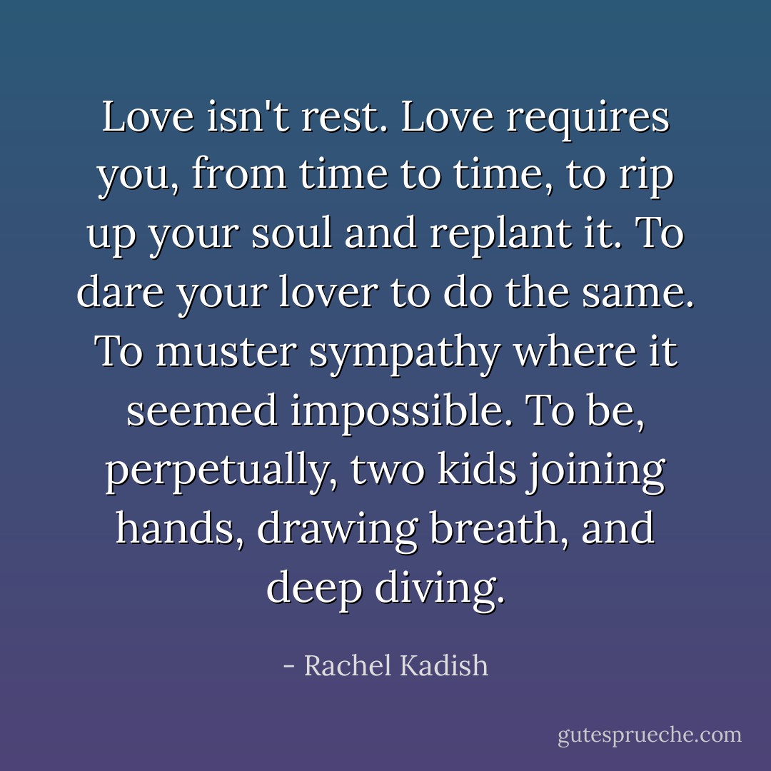 Love isn't rest. Love requires you, from time to time, to rip up your soul and replant it. To dare your lover to do the same. To muster sympathy where it seemed impossible. To be, perpetually, two kids joining hands, drawing breath, and deep diving. - Rachel Kadish