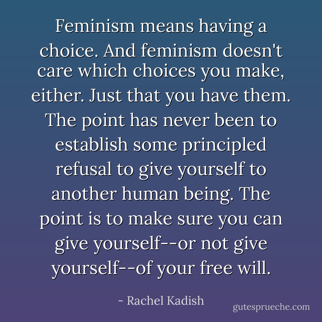 Feminism means having a choice. And feminism doesn't care which choices you make, either. Just that you have them. The point has never been to establish some principled refusal to give yourself to another human being. The point is to make sure you can give yourself--or not give yourself--of your free will. - Rachel Kadish