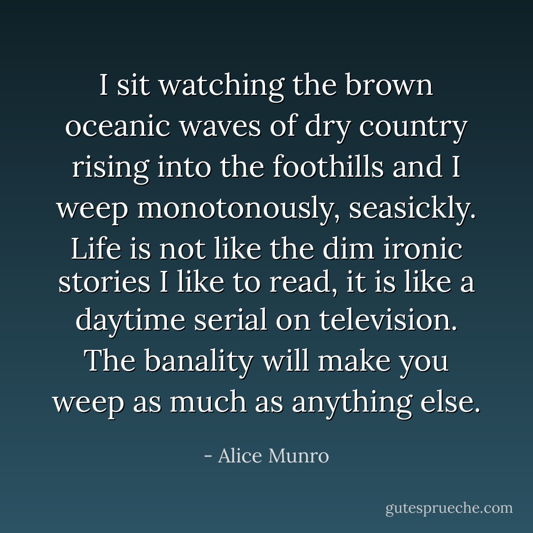I sit watching the brown oceanic waves of dry country rising into the foothills and I weep monotonously, seasickly. Life is not like the dim ironic stories I like to read, it is like a daytime serial on television. The banality will make you weep as much as anything else. - Alice Munro