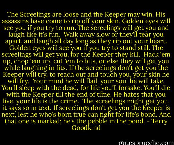 The Screelings are loose and the Keeper may win.<br />His assassins have come to rip off your skin.<br />Golden eyes will see you if you try to run.<br />The screelings will get you and laugh like it's fun.<br /><br />Walk away slow or they'll tear you apart,<br />and laugh all day long as they rip out your heart.<br />Golden eyes will see you if you try to stand still.<br />The screelings will get you, for the Keeper they kill.<br /><br />Hack 'em up, chop 'em up, cut 'em to bits,<br />or else they will get you while laughing in fits.<br />If the screelings don't get you the Keeper will try,<br />to reach out and touch you, your skin he will fry.<br /><br />Your mind he will flail, your soul he will take.<br />You'll sleep with the dead, for life you'll forsake.<br />You'll die with the Keeper till the end of time.<br />He hates that you live, your life is the crime.<br /><br />The screelings might get you, it says so in text.<br />If screelings don't get you the Keeper is next,<br />lest he who's born true can fight for life's bond.<br />And that one is marked; he's the pebble in the pond. - Terry Goodkind