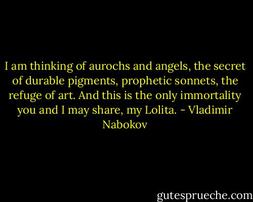 I am thinking of aurochs and angels, the secret of durable pigments, prophetic sonnets, the refuge of art. And this is the only immortality you and I may share, my Lolita. - Vladimir Nabokov