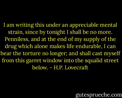 I am writing this under an appreciable mental strain, since by tonight I shall be no more. Penniless, and at the end of my supply of the drug which alone makes life endurable, I can bear the torture no longer; and shall cast myself from this garret window into the squalid street below. - H.P. Lovecraft