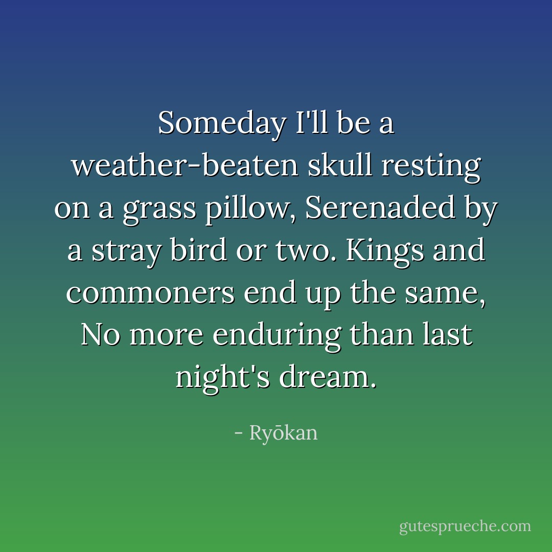 Someday I'll be a weather-beaten skull resting on a grass pillow,<br />Serenaded by a stray bird or two.<br />Kings and commoners end up the same,<br />No more enduring than last night's dream. - Ryōkan