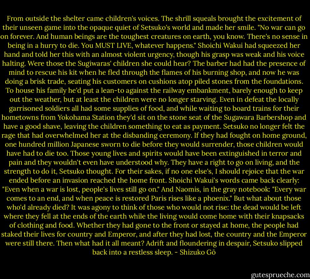 From outside the shelter came children's voices. The shrill squeals brought the excitement of their unseen game into the opaque quiet of Setsuko's world and made her smile. "No war can go on forever. And human beings are the toughest creatures on earth, you know. There's no sense in being in a hurry to die. You MUST LIVE, whatever happens." Shoichi Wakui had squeezed her hand and told her this with an almost violent urgency, though his grasp was weak and his voice halting. Were those the Sugiwaras' children she could hear? The barber had had the presence of mind to rescue his kit when he fled through the flames of his burning shop, and now he was doing a brisk trade, seating his customers on cushions atop piled stones from the foundations. To house his family he'd put a lean-to against the railway embankment, barely enough to keep out the weather, but at least the children were no longer starving. Even in defeat the locally garrisoned soldiers all had some supplies of food, and while waiting to board trains for their hometowns from Yokohama Station they'd sit on the stone seat of the Sugawara Barbershop and have a good shave, leaving the children something to eat as payment.<br />Setsuko no longer felt the rage that had overwhelmed her at the disbanding ceremony. If they had fought on home ground, one hundred million Japanese sworn to die before they would surrender, those children would have had to die too. Those young lives and spirits would have been extinguished in terror and pain and they wouldn't even have understood why. They have a right to go on living, and the strength to do it, Setsuko thought. For their sakes, if no one else's, I should rejoice that the war ended before an invasion reached the home front. Shoichi Wakui's words came back clearly: "Even when a war is lost, people's lives still go on." And Naomis, in the gray notebook: "Every war comes to an end, and when peace is restored Paris rises like a phoenix." But what about those who'd already died? It was agony to think of those who would not rise: the dead would be left where they fell at the ends of the earth while the living would come home with their knapsacks of clothing and food. Whether they had gone to the front or stayed at home, the people had staked their lives for country and Emperor, and after they had lost, the country and the Emperor were still there. Then what had it all meant? Adrift and floundering in despair, Setsuko slipped back into a restless sleep. - Shizuko Gō
