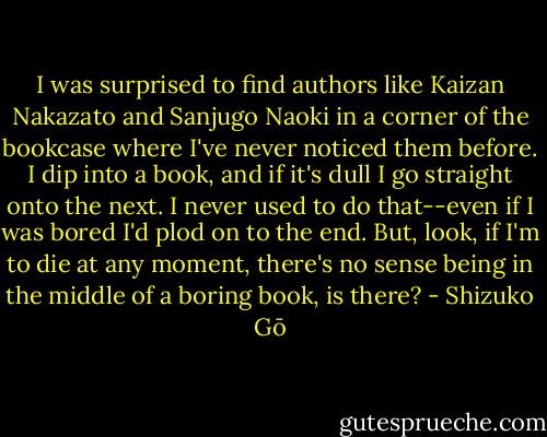 I was surprised to find authors like Kaizan Nakazato and Sanjugo Naoki in a corner of the bookcase where I've never noticed them before. I dip into a book, and if it's dull I go straight onto the next. I never used to do that--even if I was bored I'd plod on to the end. But, look, if I'm to die at any moment, there's no sense being in the middle of a boring book, is there? - Shizuko Gō