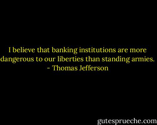 I believe that banking institutions are more dangerous to our liberties than standing armies. - Thomas Jefferson