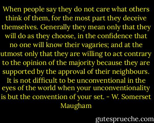 When people say they do not care what others think of them, for the most part they deceive themselves. Generally they mean only that they will do as they choose, in the confidence that no one will know their vagaries; and at the utmost only that they are willing to act contrary to the opinion of the majority because they are supported by the approval of their neighbours. It is not difficult to be unconventional in the eyes of the world when your unconventionality is but the convention of your set. - W. Somerset Maugham