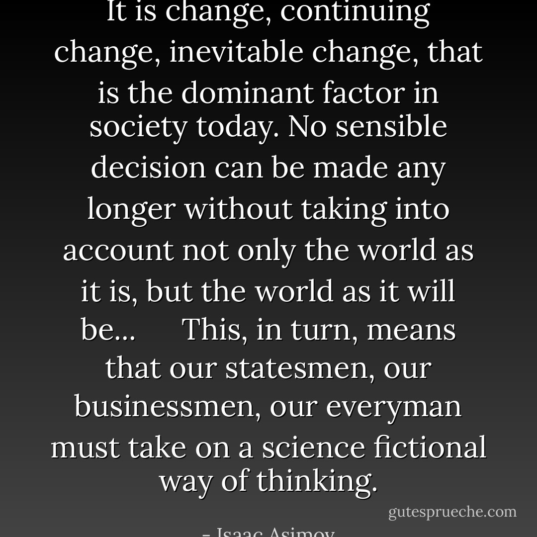 It is change, continuing change, inevitable change, that is the dominant factor in society today. No sensible decision can be made any longer without taking into account not only the world as it is, but the world as it will be...<br />  This, in turn, means that our statesmen, our businessmen, our everyman must take on a science fictional way of thinking. - Isaac Asimov