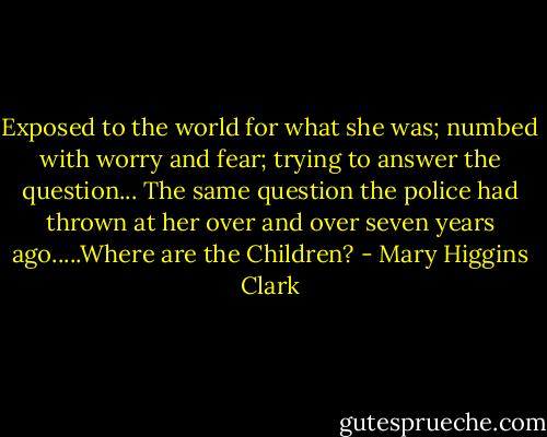 Exposed to the world for what she was; numbed with worry and fear; trying to answer the question... The same question the police had thrown at her over and over seven years ago.....Where are the Children? - Mary Higgins Clark