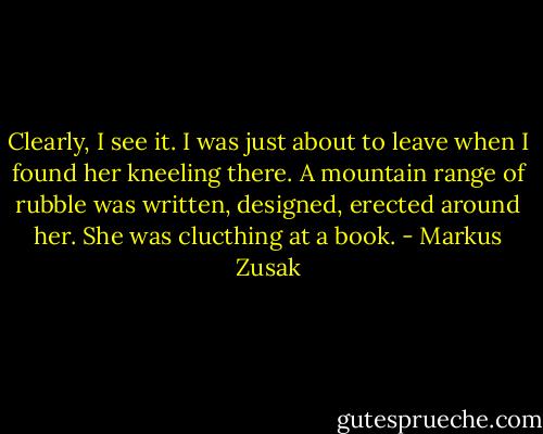 Clearly, I see it.<br />I was just about to leave when I found her kneeling there.<br />A mountain range of rubble was written, designed, erected around her. She was clucthing at a book. - Markus Zusak