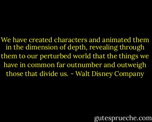 We have created characters and animated them in the dimension of depth, revealing through them to our perturbed world that the things we have in common far outnumber and outweigh those that divide us. - Walt Disney Company