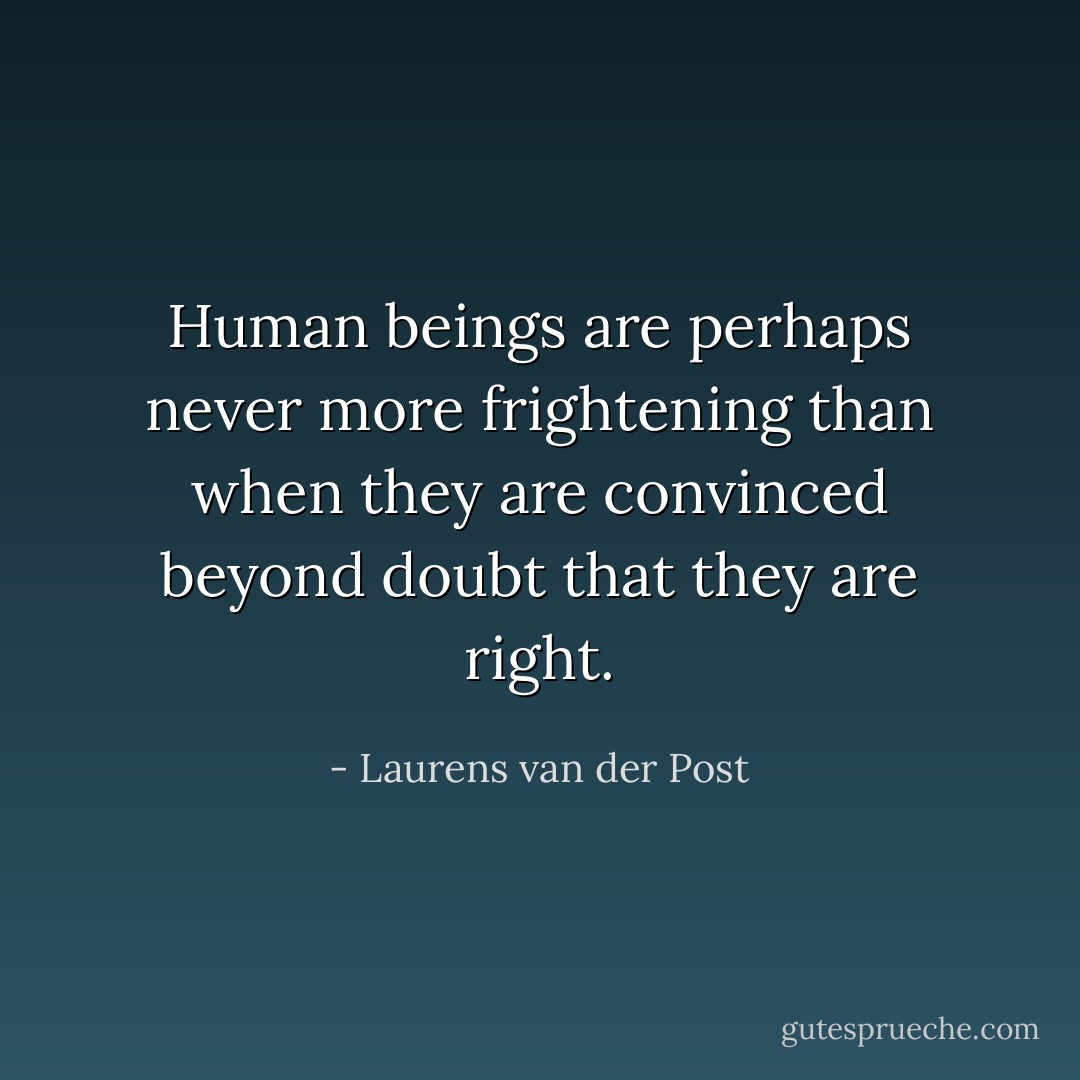 Human beings are perhaps never more frightening than when they are convinced beyond doubt that they are right. - Laurens van der Post