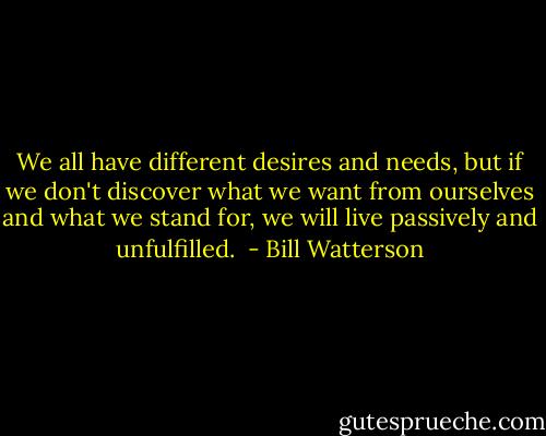 We all have different desires and needs, but if we don't discover what we want from ourselves and what we stand for, we will live passively and unfulfilled.  - Bill Watterson