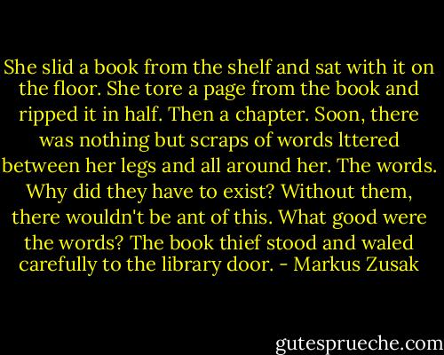 She slid a book from the shelf and sat with it on the floor.<br />She tore a page from the book and ripped it in half. Then a chapter.<br />Soon, there was nothing but scraps of words lttered between her legs and all around her. The words. Why did they have to exist? Without them, there wouldn't be ant of this.<br />What good were the words?<br />The book thief stood and waled carefully to the library door. - Markus Zusak