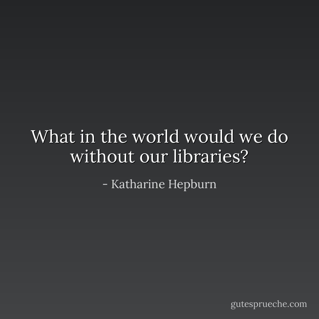 What in the world would we do without our libraries? - Katharine Hepburn