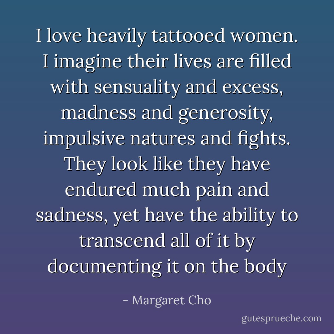 I love heavily tattooed women. I imagine their lives are filled with sensuality and excess, madness and generosity, impulsive natures and fights. They look like they have endured much pain and sadness, yet have the ability to transcend all of it by documenting it on the body - Margaret Cho