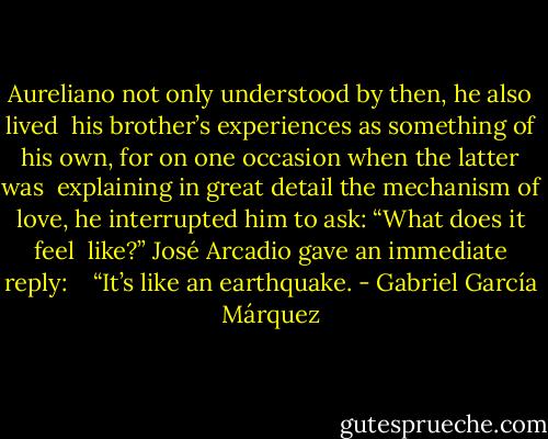 Aureliano not only understood by then, he also lived <br />his brother’s experiences as something of his own, for on one occasion when the latter was <br />explaining in great detail the mechanism of love, he interrupted him to ask: “What does it feel <br />like?” José Arcadio gave an immediate reply: <br /> <br />“It’s like an earthquake. - Gabriel García Márquez