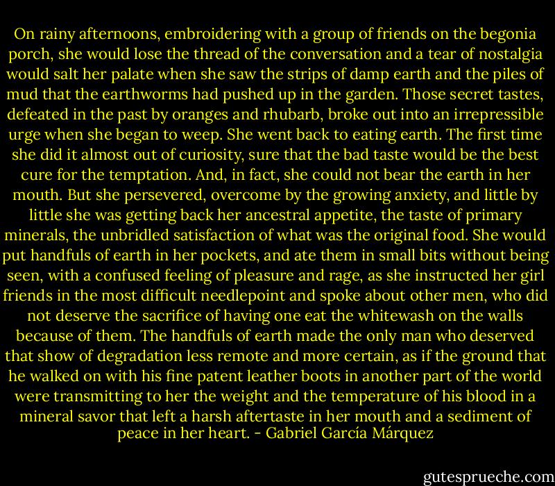 On rainy afternoons, embroidering with a group of friends on the begonia porch, she would lose the thread of the conversation and a tear of nostalgia would salt her palate when she saw the strips of damp earth and the piles of mud that the earthworms had pushed up in the garden. Those secret tastes, defeated in the past by oranges and rhubarb, broke out into an irrepressible urge when she began to weep. She went back to eating earth. The first time she did it almost out of curiosity, sure that the bad taste would be the best cure for the temptation. And, in fact, she could not bear the earth in her mouth. But she persevered, overcome by the growing anxiety, and little by little she was getting back her ancestral appetite, the taste of primary minerals, the unbridled satisfaction of what was the original food. She would put handfuls of earth in her pockets, and ate them in small bits without being seen, with a confused feeling of pleasure and rage, as she instructed her girl friends in the most difficult needlepoint and spoke about other men, who did not deserve the sacrifice of having one eat the whitewash on the walls because of them. The handfuls of earth made the only man who deserved that show of degradation less remote and more certain, as if the ground that he walked on with his fine patent leather boots in another part of the world were transmitting to her the weight and the temperature of his blood in a mineral savor that left a harsh aftertaste in her mouth and a sediment of peace in her heart. - Gabriel García Márquez